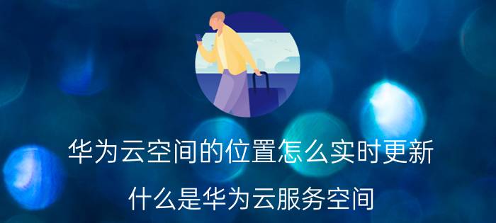 华为云空间的位置怎么实时更新 什么是华为云服务空间？